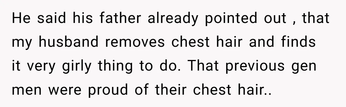 He said his father already pointed out , that my husband removes chest hair and finds it very girly thing to do. That previous gen men were proud of their...