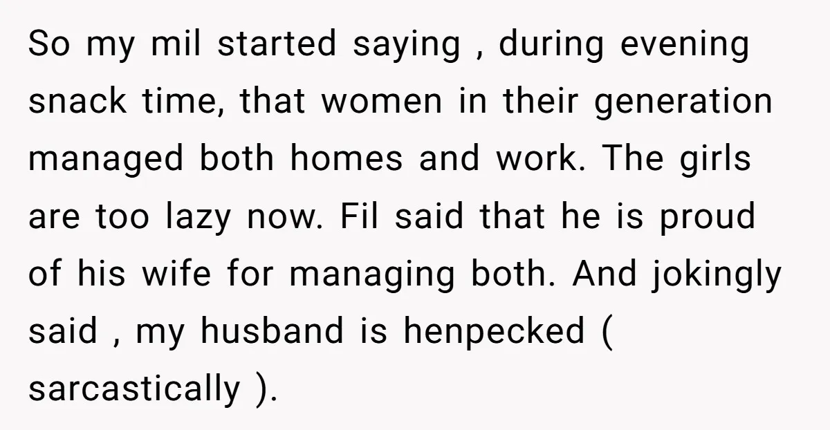 So my mil started saying , during evening snack time, that women in their generation managed both homes and work. The girls are too lazy now. Fil said that he...