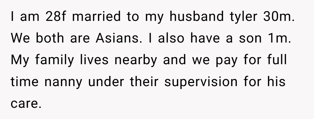 I am 28f married to my husband tyler 30m. We both are Asians. I also have a son 1m. My family lives nearby and we pay for full time nanny...