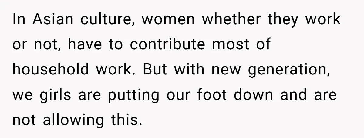 In Asian culture, women whether they work or not, have to contribute most of household work. But with new generation, we girls are putting our foot down and are not...