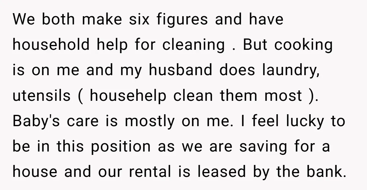 We both make six figures and have household help for cleaning . But cooking is on me and my husband does laundry, utensils ( househelp clean them most ). Baby's...