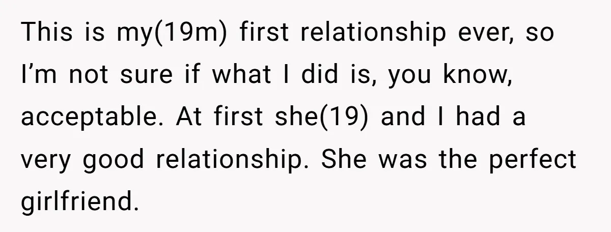 This is my(19m) first relationship ever, so I’m not sure if what I did is, you know, acceptable. At first she(19) and I had a very good relationship. She was...