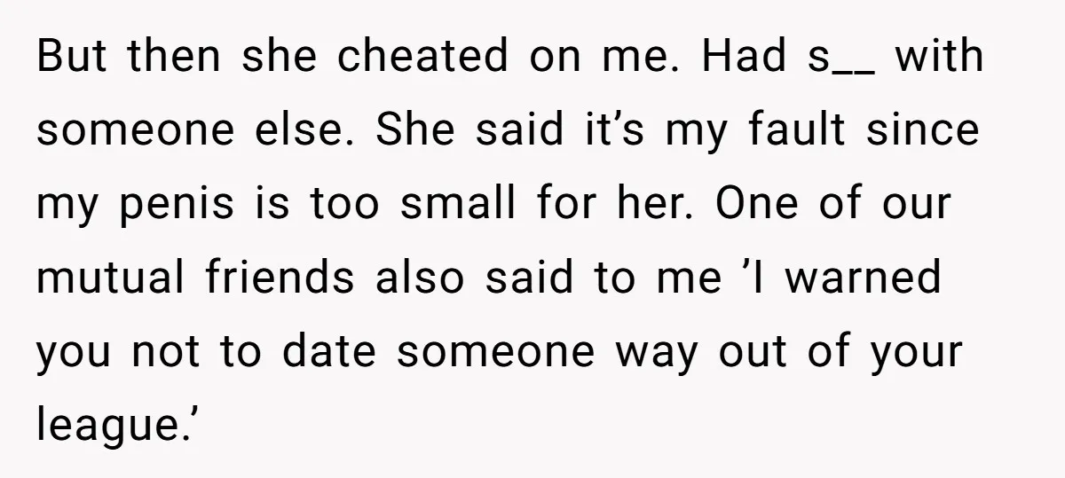 But then she cheated on me. Had s__ with someone else. She said it’s my fault since my penis is too small for her. One of our mutual friends also...