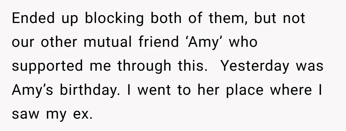Ended up blocking both of them, but not our other mutual friend ‘Amy’ who supported me through this. Yesterday was Amy’s birthday. I went to her place where I saw...