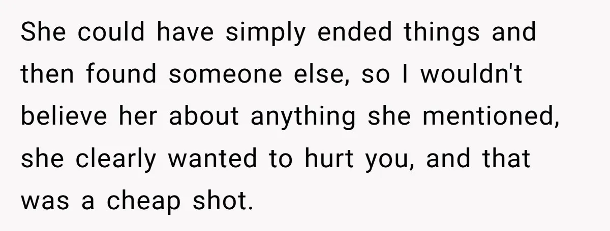 She could have simply ended things and then found someone else, so I wouldn't believe her about anything she mentioned, she clearly wanted to hurt you, and that was a...
