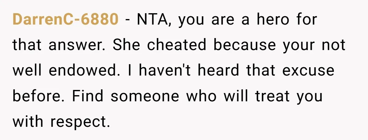 DarrenC-6880 − NTA, you are a hero for that answer. She cheated because your not well endowed. I haven't heard that excuse before. Find someone who will treat you with...