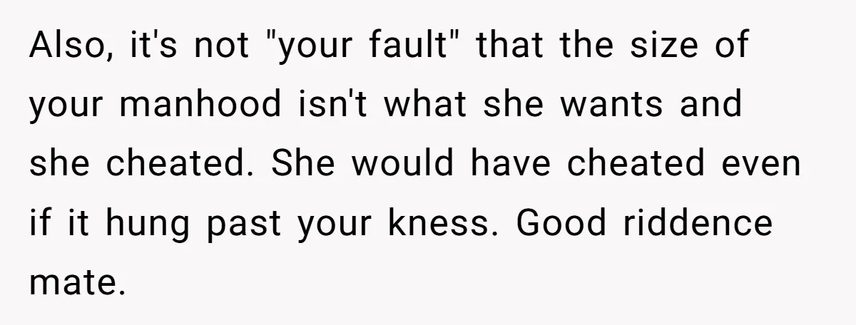 Also, it's not "your fault" that the size of your manhood isn't what she wants and she cheated. She would have cheated even if it hung past your kness. Good...