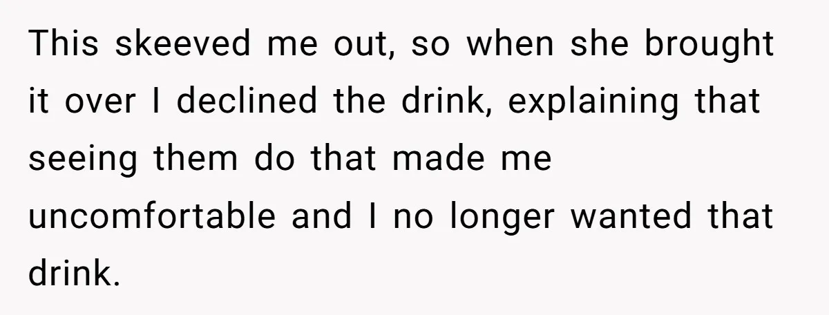 This skeeved me out, so when she brought it over I declined the drink, explaining that seeing them do that made me uncomfortable and I no longer wanted that drink.