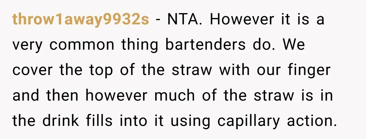 throw1away9932s − NTA. However it is a very common thing bartenders do. We cover the top of the straw with our finger and then however much of the straw is...