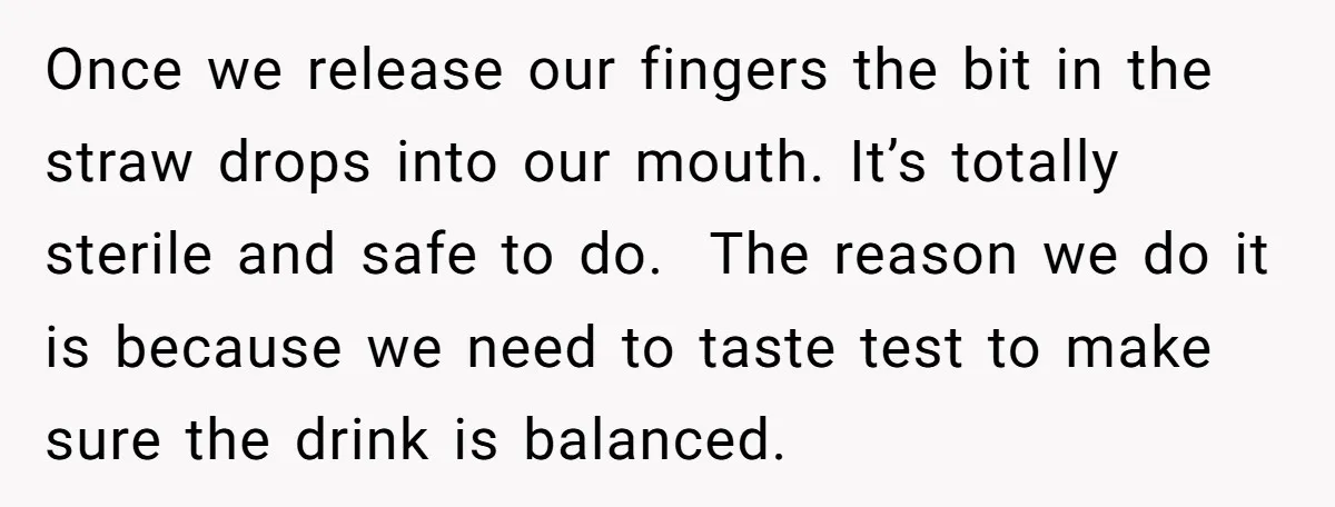 Once we release our fingers the bit in the straw drops into our mouth. It’s totally sterile and safe to do. The reason we do it is because we need...