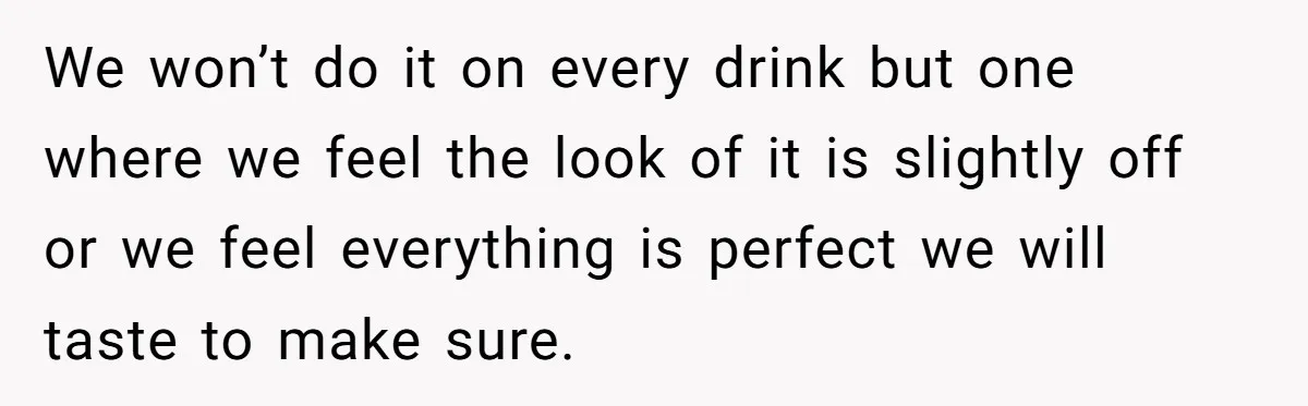 We won’t do it on every drink but one where we feel the look of it is slightly off or we feel everything is perfect we will taste to make...