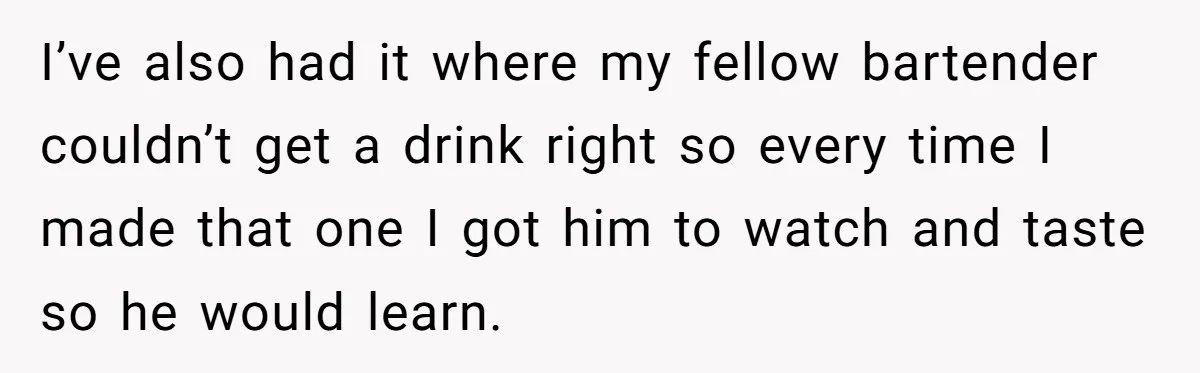 I’ve also had it where my fellow bartender couldn’t get a drink right so every time I made that one I got him to watch and taste so he would...