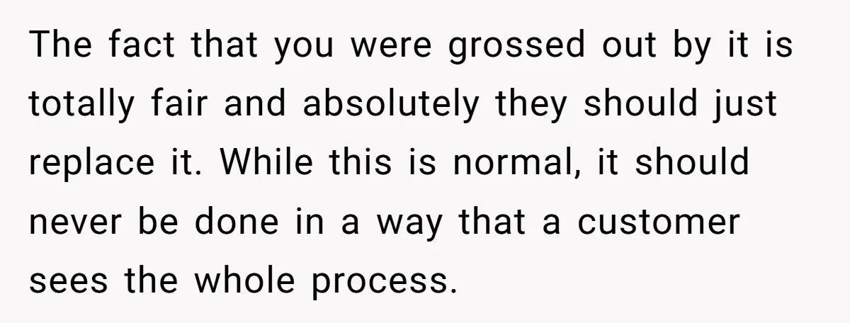 The fact that you were grossed out by it is totally fair and absolutely they should just replace it. While this is normal, it should never be done in a...