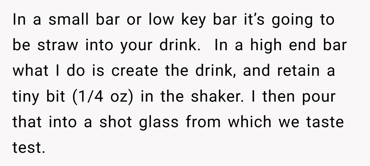 In a small bar or low key bar it’s going to be straw into your drink. In a high end bar what I do is create the drink, and retain...