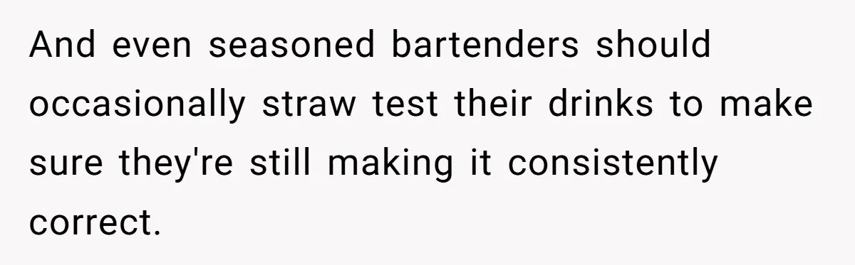 And even seasoned bartenders should occasionally straw test their drinks to make sure they're still making it consistently correct.