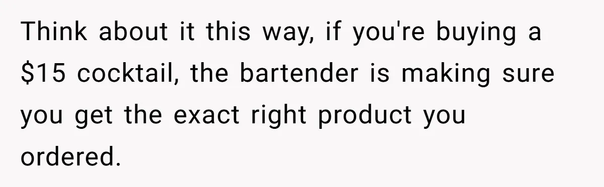 Think about it this way, if you're buying a $15 cocktail, the bartender is making sure you get the exact right product you ordered.