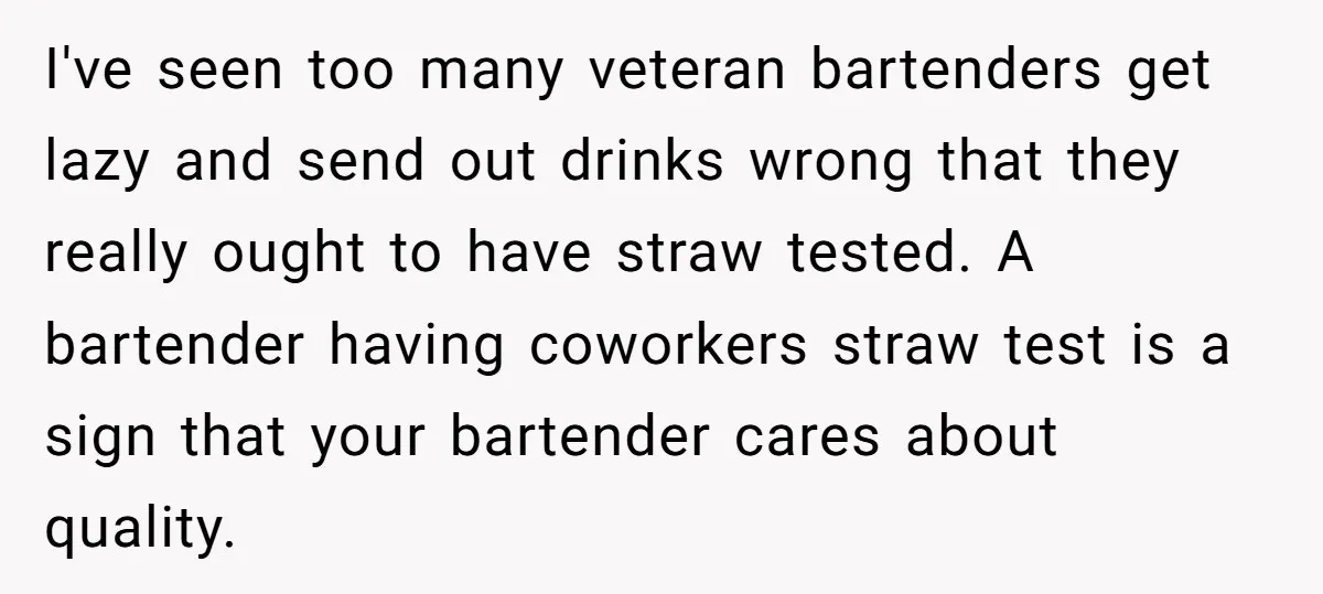 I've seen too many veteran bartenders get lazy and send out drinks wrong that they really ought to have straw tested. A bartender having coworkers straw test is a sign...