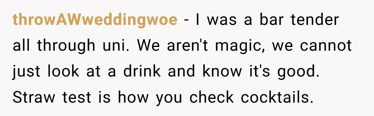 throwAWweddingwoe − I was a bar tender all through uni. We aren't magic, we cannot just look at a drink and know it's good. Straw test is how you check...