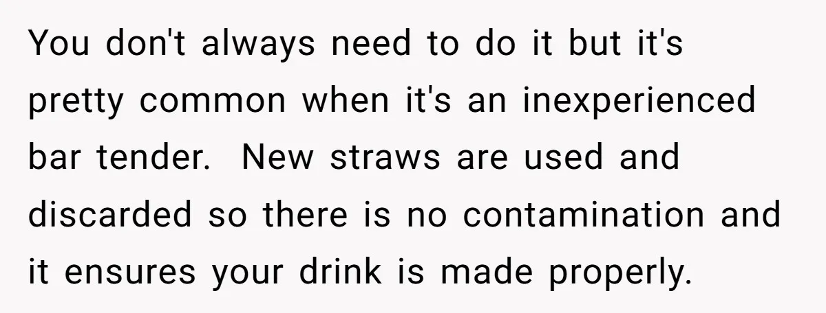 You don't always need to do it but it's pretty common when it's an inexperienced bar tender. New straws are used and discarded so there is no contamination and it...