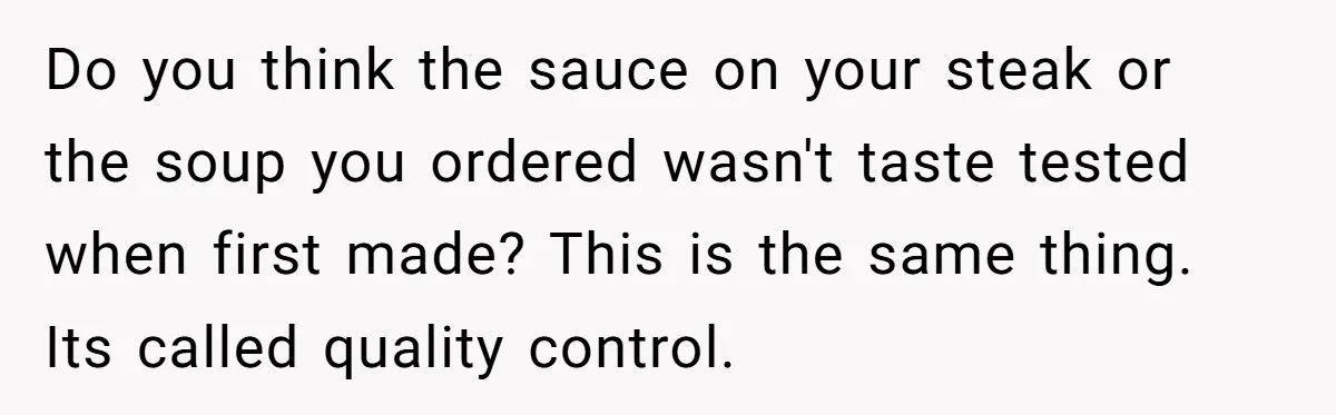 Do you think the sauce on your steak or the soup you ordered wasn't taste tested when first made? This is the same thing. Its called quality control.