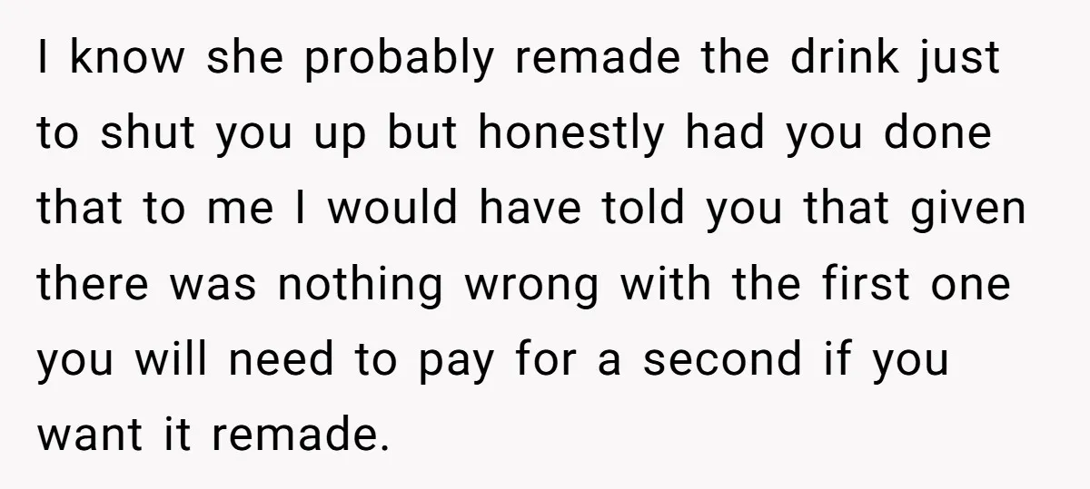 I know she probably remade the drink just to shut you up but honestly had you done that to me I would have told you that given there was nothing...