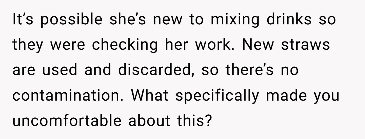 It’s possible she’s new to mixing drinks so they were checking her work. New straws are used and discarded, so there’s no contamination. What specifically made you uncomfortable about this?
