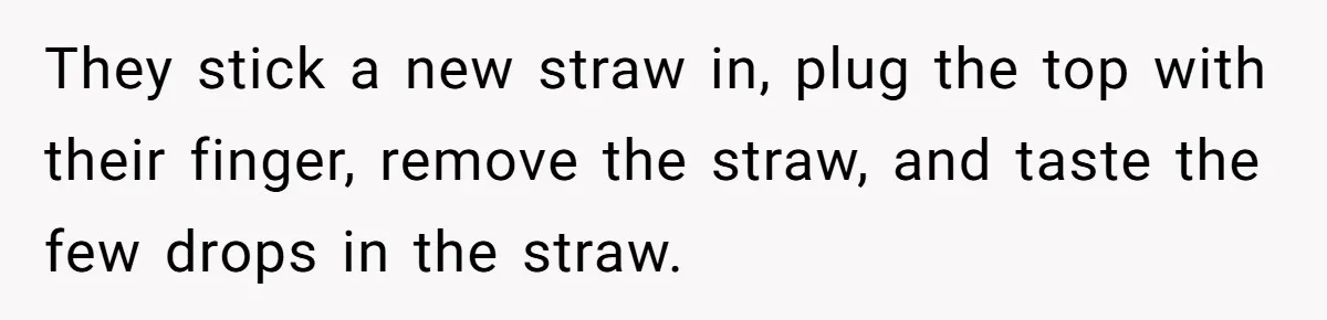 They stick a new straw in, plug the top with their finger, remove the straw, and taste the few drops in the straw.