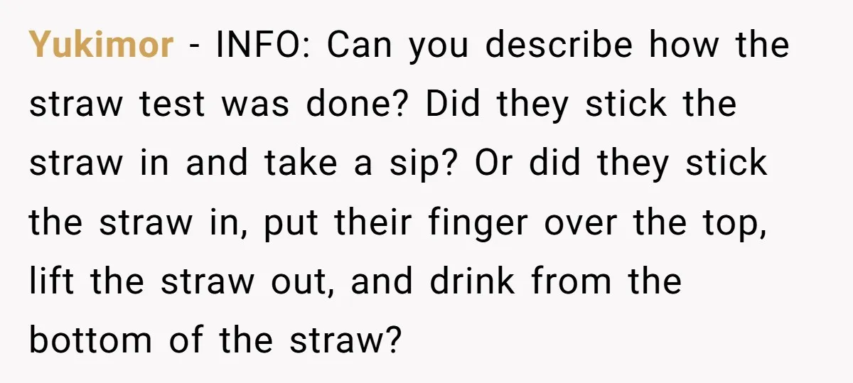 Yukimor − INFO: Can you describe how the straw test was done? Did they stick the straw in and take a sip? Or did they stick the straw in, put...
