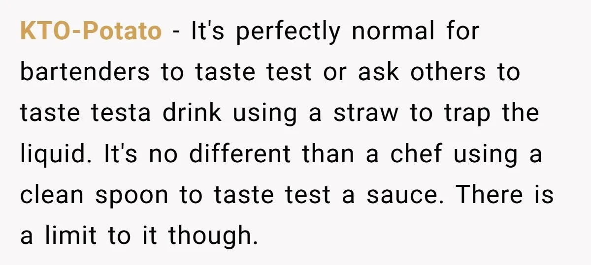 KTO-Potato − It's perfectly normal for bartenders to taste test or ask others to taste testa drink using a straw to trap the liquid. It's no different than a chef...