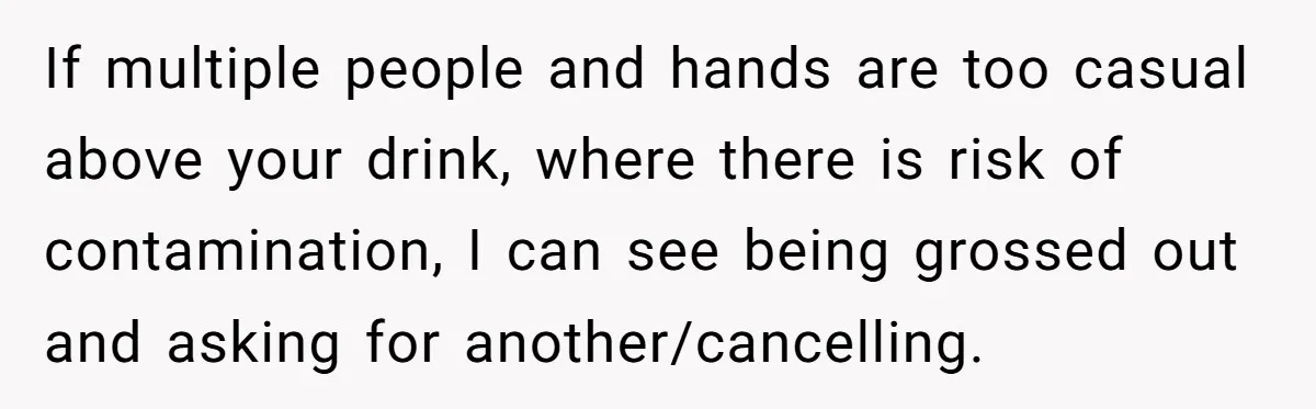 If multiple people and hands are too casual above your drink, where there is risk of contamination, I can see being grossed out and asking for another/cancelling.