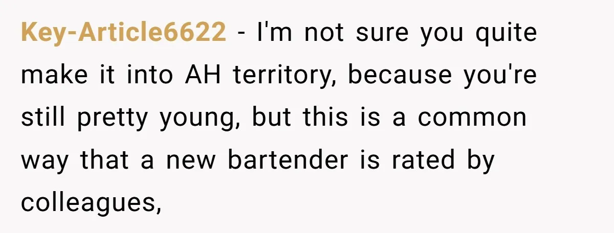 Key-Article6622 − I'm not sure you quite make it into AH territory, because you're still pretty young, but this is a common way that a new bartender is rated by...