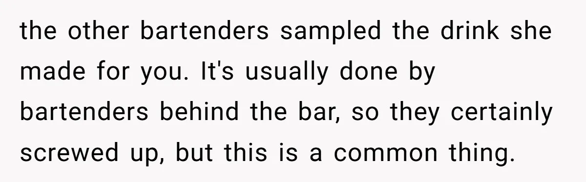 the other bartenders sampled the drink she made for you. It's usually done by bartenders behind the bar, so they certainly screwed up, but this is a common thing.