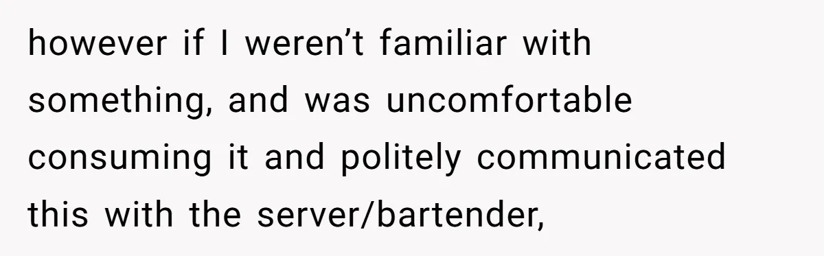 however if I weren’t familiar with something, and was uncomfortable consuming it and politely communicated this with the server/bartender,