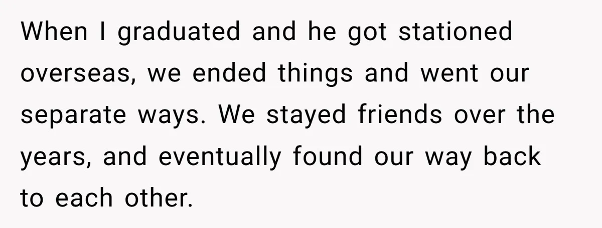 When I graduated and he got stationed overseas, we ended things and went our separate ways. We stayed friends over the years, and eventually found our way back to each...