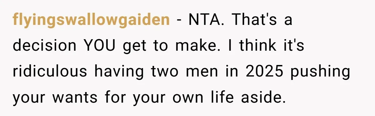 flyingswallowgaiden − NTA. That's a decision YOU get to make. I think it's ridiculous having two men in 2025 pushing your wants for your own life aside.