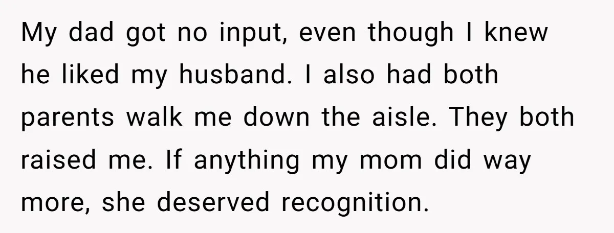 My dad got no input, even though I knew he liked my husband. I also had both parents walk me down the aisle. They both raised me. If anything my...