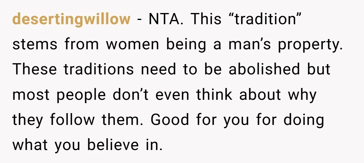 desertingwillow − NTA. This “tradition” stems from women being a man’s property. These traditions need to be abolished but most people don’t even think about why they follow them. Good...