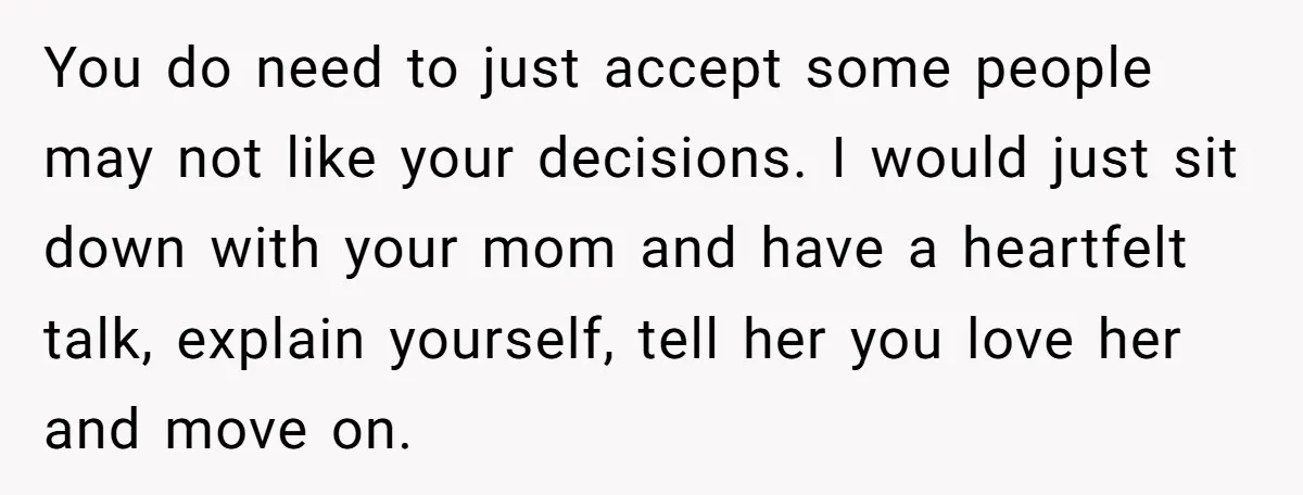 You do need to just accept some people may not like your decisions. I would just sit down with your mom and have a heartfelt talk, explain yourself, tell her...