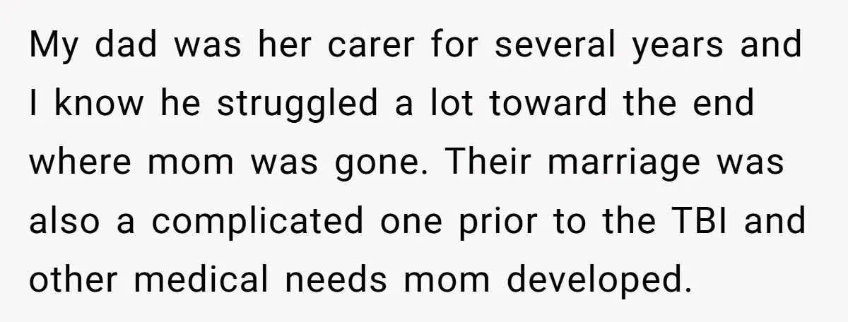 My dad was her carer for several years and I know he struggled a lot toward the end where mom was gone. Their marriage was also a complicated one prior...