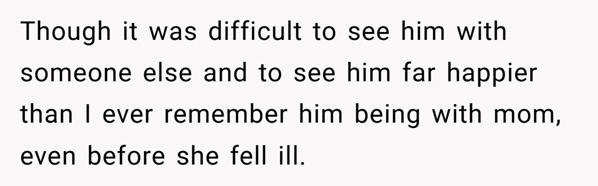 Though it was difficult to see him with someone else and to see him far happier than I ever remember him being with mom, even before she fell ill.