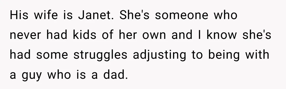 His wife is Janet. She's someone who never had kids of her own and I know she's had some struggles adjusting to being with a guy who is a dad.