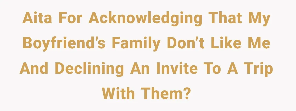AITA for acknowledging that my boyfriend’s family don’t like me and declining an invite to a trip with them?