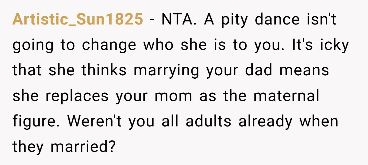 Artistic_Sun1825 − NTA. A pity dance isn't going to change who she is to you. It's icky that she thinks marrying your dad means she replaces your mom as the...