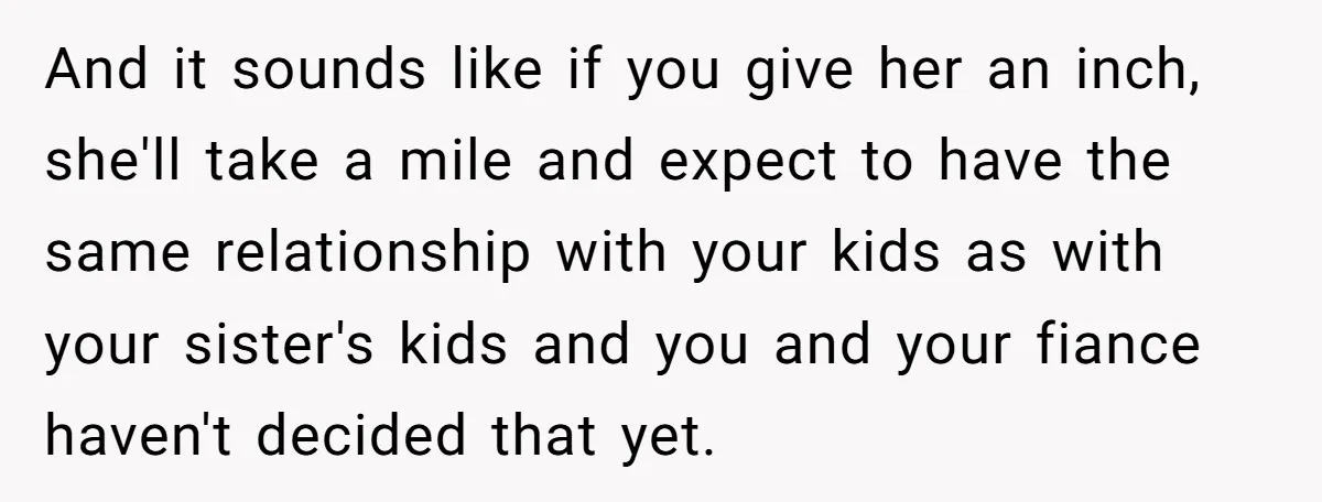 And it sounds like if you give her an inch, she'll take a mile and expect to have the same relationship with your kids as with your sister's kids and...