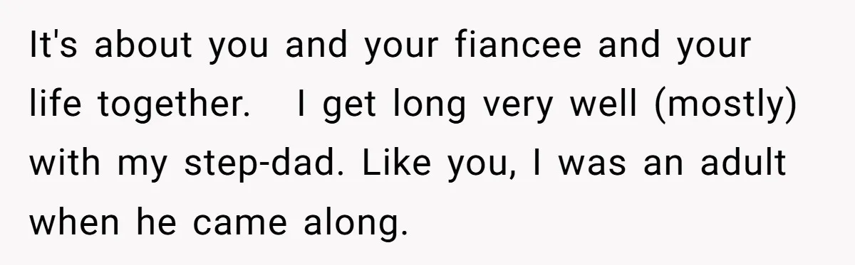 It's about you and your fiancee and your life together.   I get long very well (mostly) with my step-dad. Like you, I was an adult when he came along.