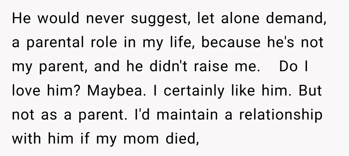 He would never suggest, let alone demand, a parental role in my life, because he's not my parent, and he didn't raise me. Do I love him? Maybea. I certainly...