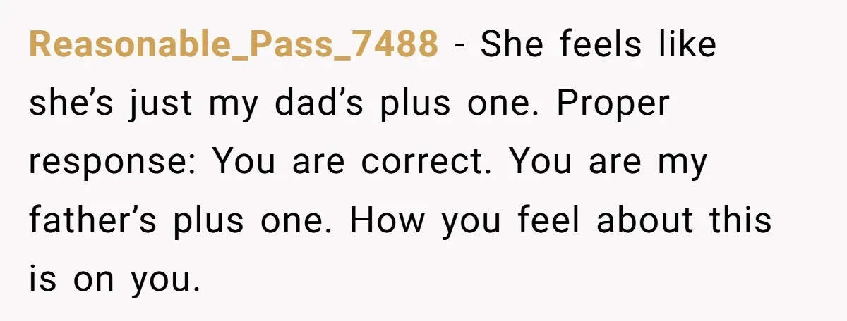 Reasonable_Pass_7488 − She feels like she’s just my dad’s plus one. Proper response: You are correct. You are my father’s plus one. How you feel about this is on you.