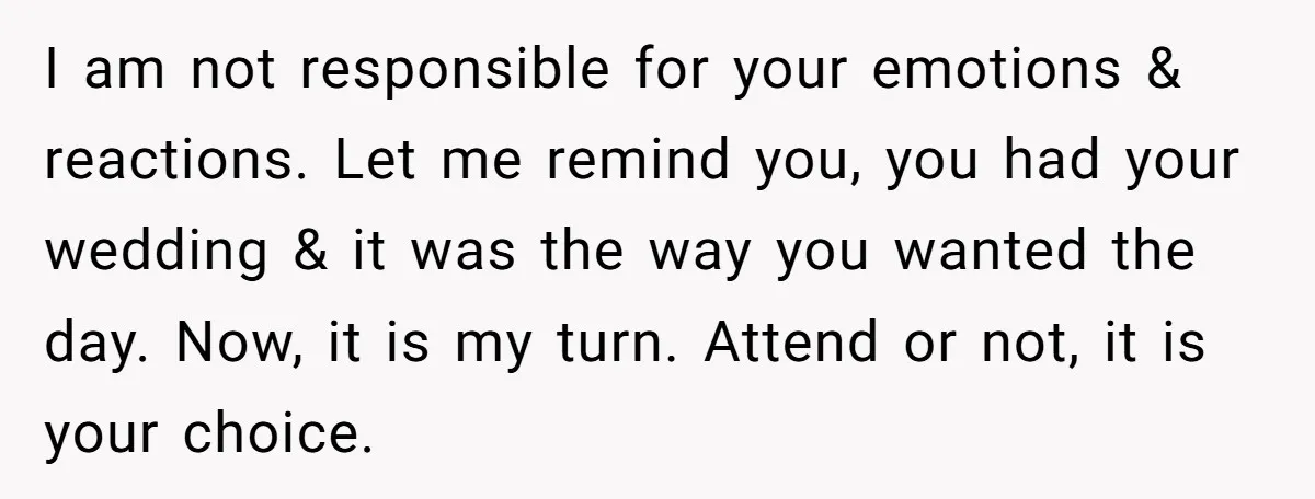 I am not responsible for your emotions & reactions. Let me remind you, you had your wedding & it was the way you wanted the day. Now, it is my...