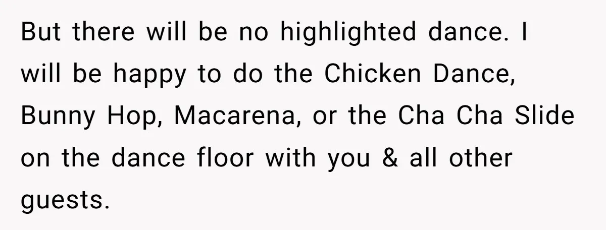 But there will be no highlighted dance. I will be happy to do the Chicken Dance, Bunny Hop, Macarena, or the Cha Cha Slide on the dance floor with you...