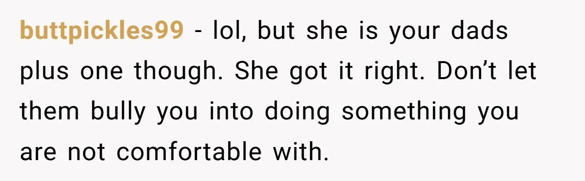 buttpickles99 − lol, but she is your dads plus one though. She got it right. Don’t let them bully you into doing something you are not comfortable with.